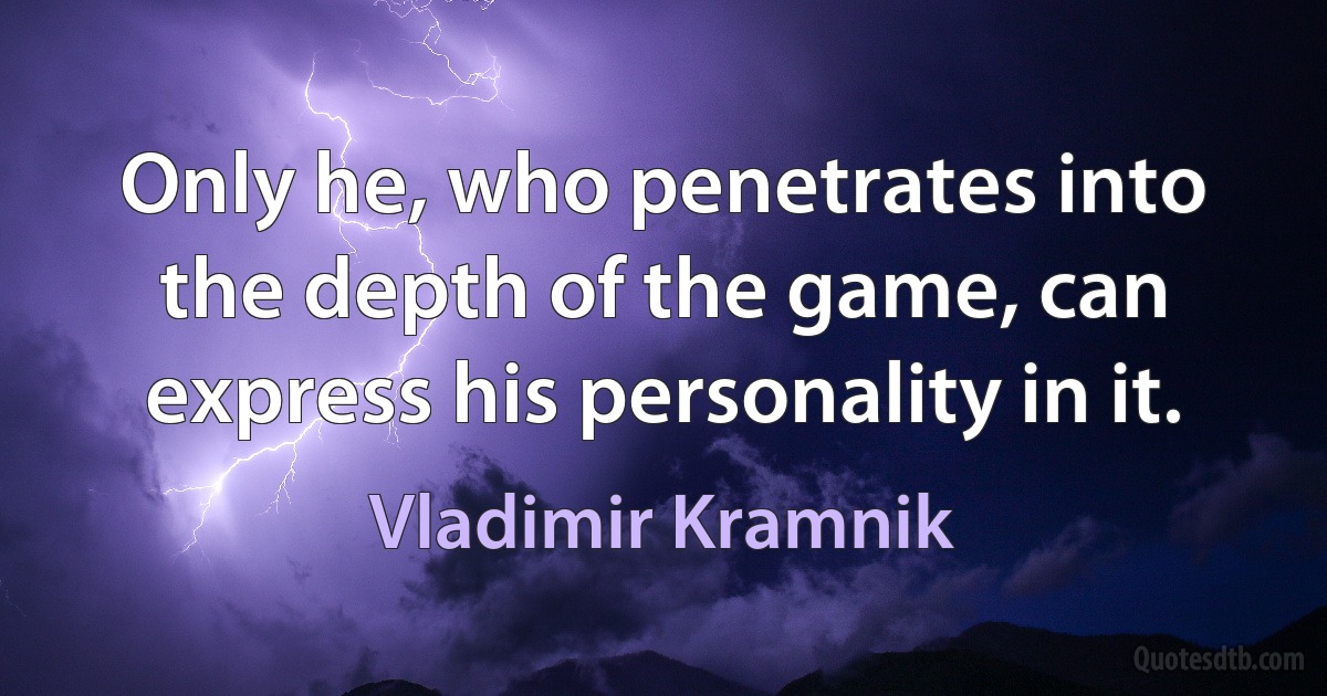 Only he, who penetrates into the depth of the game, can express his personality in it. (Vladimir Kramnik)