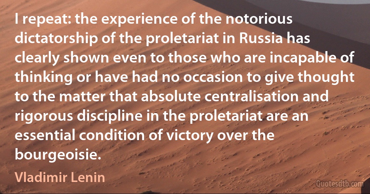 I repeat: the experience of the notorious dictatorship of the proletariat in Russia has clearly shown even to those who are incapable of thinking or have had no occasion to give thought to the matter that absolute centralisation and rigorous discipline in the proletariat are an essential condition of victory over the bourgeoisie. (Vladimir Lenin)