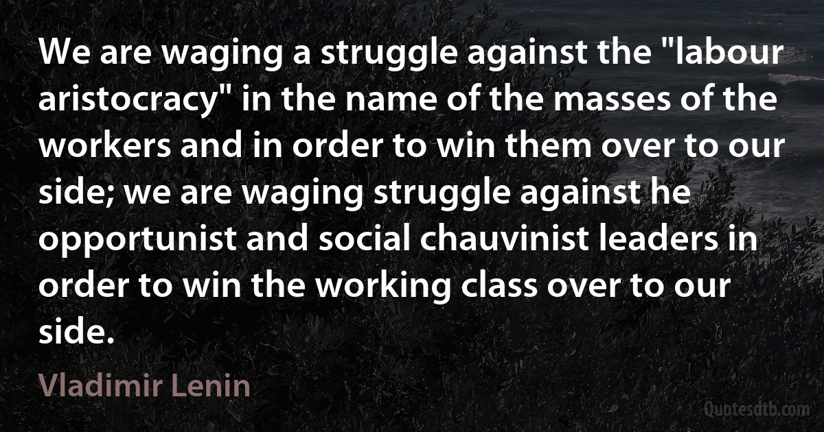 We are waging a struggle against the "labour aristocracy" in the name of the masses of the workers and in order to win them over to our side; we are waging struggle against he opportunist and social chauvinist leaders in order to win the working class over to our side. (Vladimir Lenin)