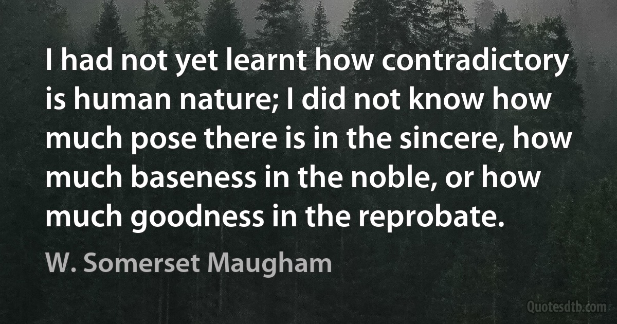 I had not yet learnt how contradictory is human nature; I did not know how much pose there is in the sincere, how much baseness in the noble, or how much goodness in the reprobate. (W. Somerset Maugham)