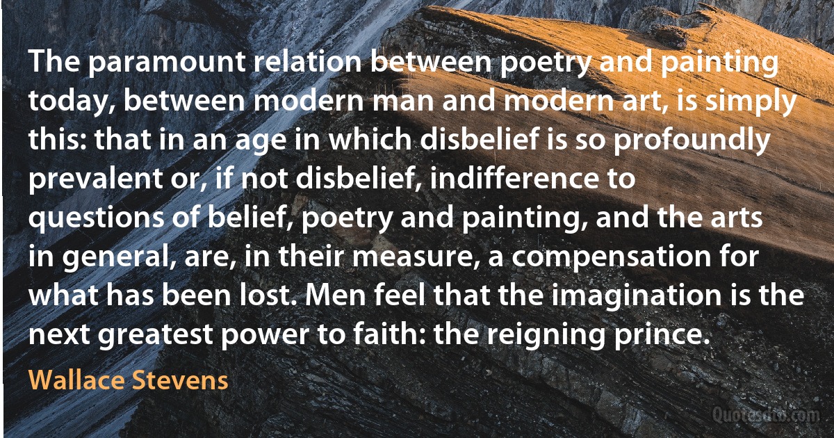 The paramount relation between poetry and painting today, between modern man and modern art, is simply this: that in an age in which disbelief is so profoundly prevalent or, if not disbelief, indifference to questions of belief, poetry and painting, and the arts in general, are, in their measure, a compensation for what has been lost. Men feel that the imagination is the next greatest power to faith: the reigning prince. (Wallace Stevens)