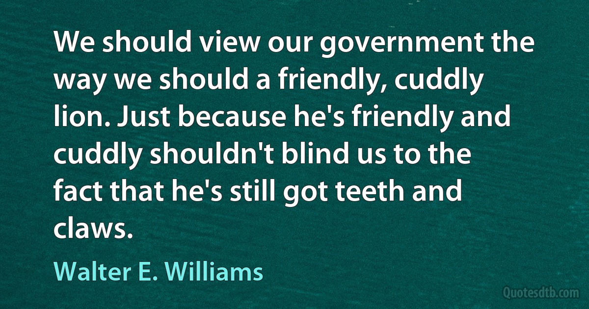 We should view our government the way we should a friendly, cuddly lion. Just because he's friendly and cuddly shouldn't blind us to the fact that he's still got teeth and claws. (Walter E. Williams)