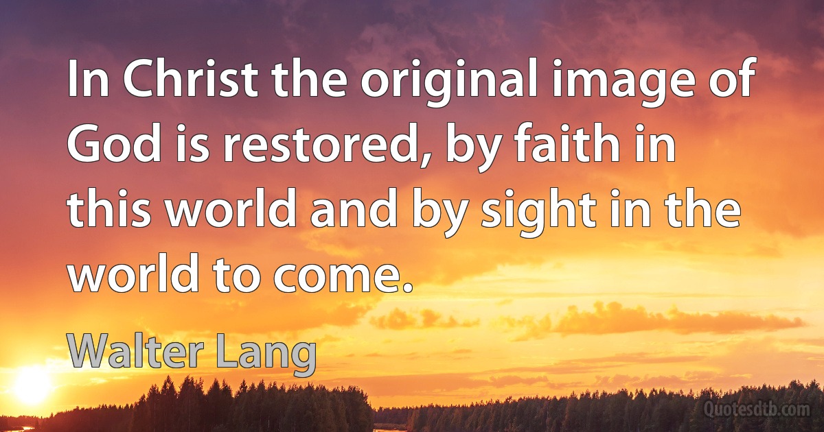 In Christ the original image of God is restored, by faith in this world and by sight in the world to come. (Walter Lang)