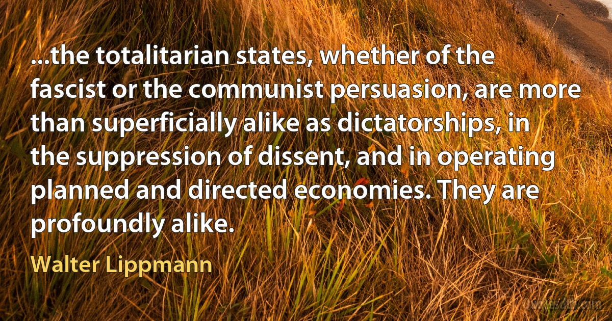 ...the totalitarian states, whether of the fascist or the communist persuasion, are more than superficially alike as dictatorships, in the suppression of dissent, and in operating planned and directed economies. They are profoundly alike. (Walter Lippmann)