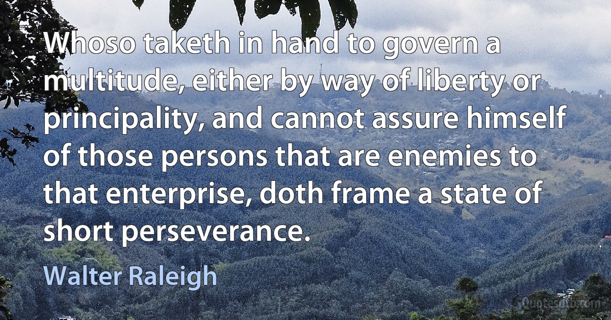 Whoso taketh in hand to govern a multitude, either by way of liberty or principality, and cannot assure himself of those persons that are enemies to that enterprise, doth frame a state of short perseverance. (Walter Raleigh)