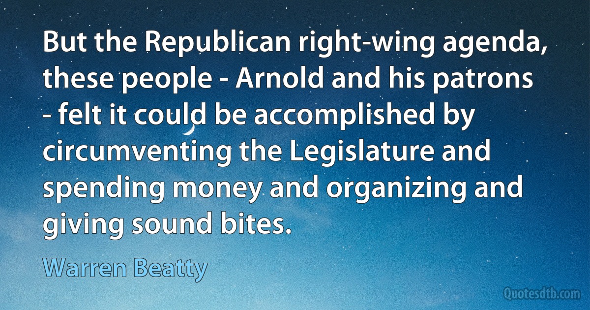 But the Republican right-wing agenda, these people - Arnold and his patrons - felt it could be accomplished by circumventing the Legislature and spending money and organizing and giving sound bites. (Warren Beatty)