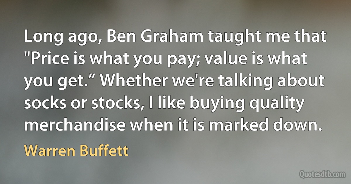 Long ago, Ben Graham taught me that "Price is what you pay; value is what you get.” Whether we're talking about socks or stocks, I like buying quality merchandise when it is marked down. (Warren Buffett)