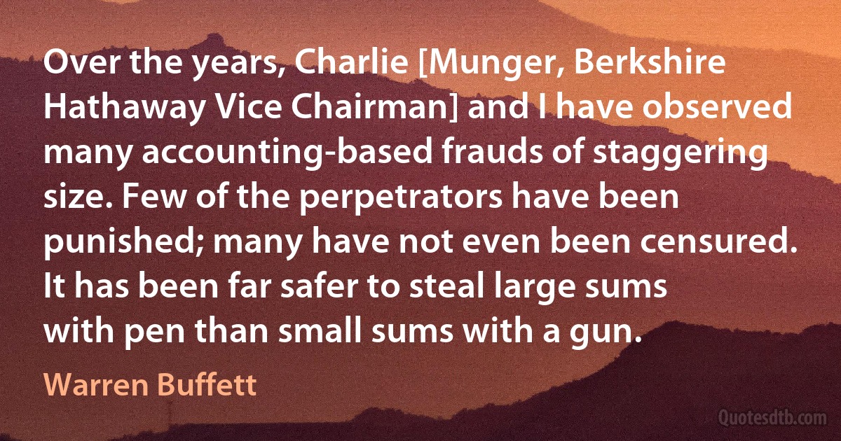 Over the years, Charlie [Munger, Berkshire Hathaway Vice Chairman] and I have observed many accounting-based frauds of staggering size. Few of the perpetrators have been punished; many have not even been censured. It has been far safer to steal large sums with pen than small sums with a gun. (Warren Buffett)