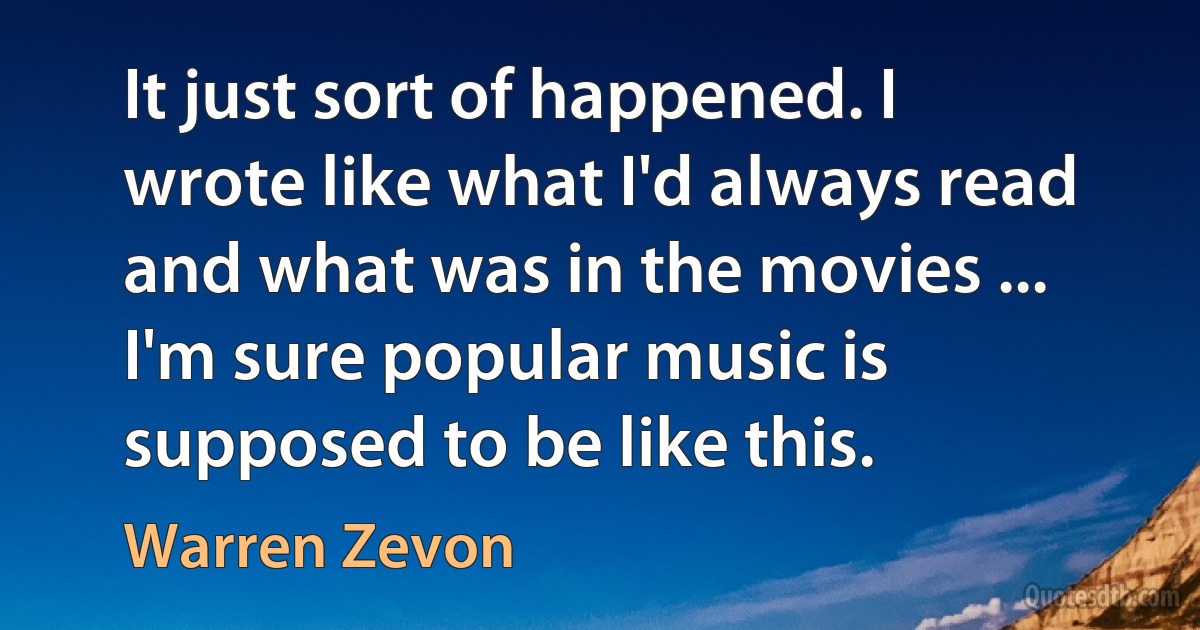 It just sort of happened. I wrote like what I'd always read and what was in the movies ... I'm sure popular music is supposed to be like this. (Warren Zevon)