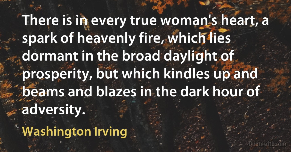 There is in every true woman's heart, a spark of heavenly fire, which lies dormant in the broad daylight of prosperity, but which kindles up and beams and blazes in the dark hour of adversity. (Washington Irving)