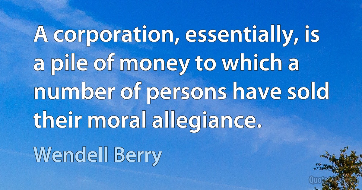 A corporation, essentially, is a pile of money to which a number of persons have sold their moral allegiance. (Wendell Berry)