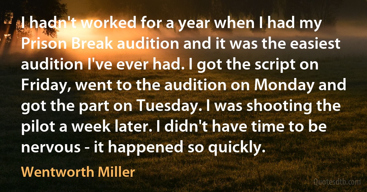 I hadn't worked for a year when I had my Prison Break audition and it was the easiest audition I've ever had. I got the script on Friday, went to the audition on Monday and got the part on Tuesday. I was shooting the pilot a week later. I didn't have time to be nervous - it happened so quickly. (Wentworth Miller)