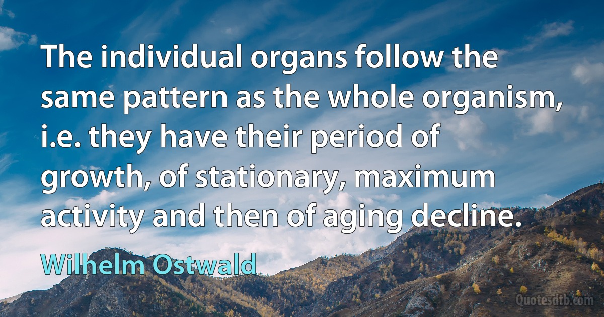 The individual organs follow the same pattern as the whole organism, i.e. they have their period of growth, of stationary, maximum activity and then of aging decline. (Wilhelm Ostwald)