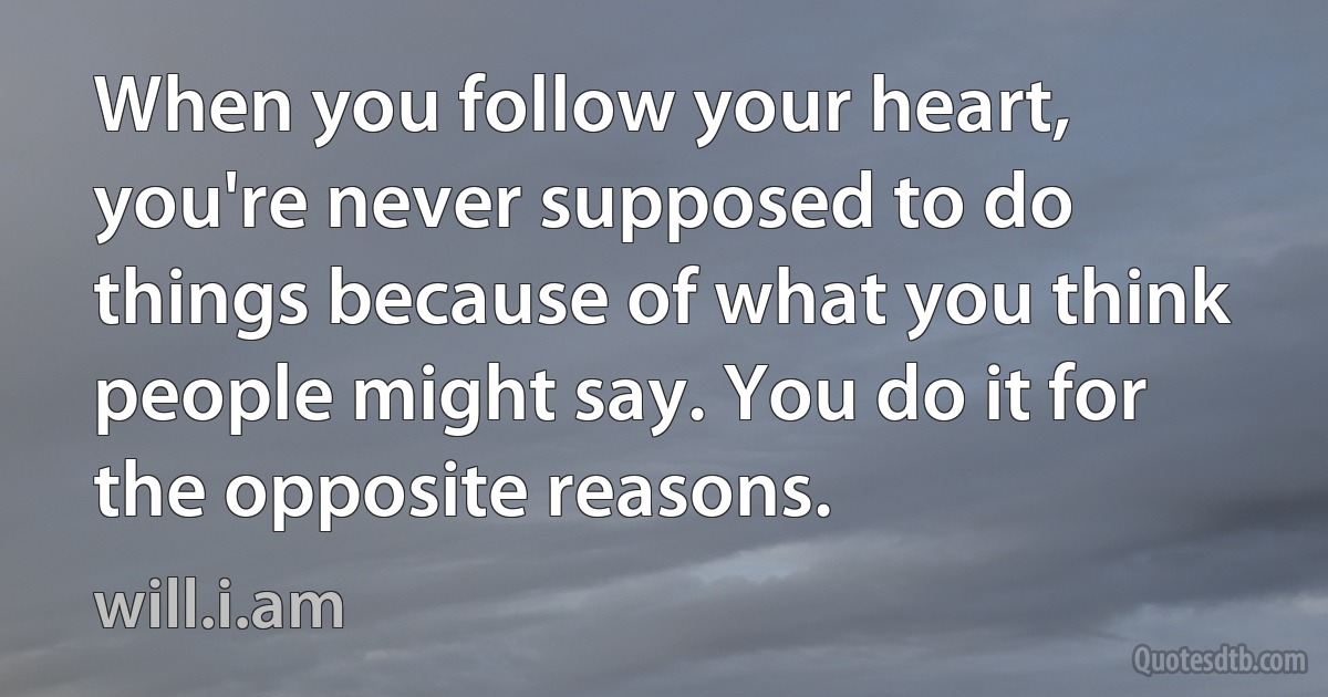 When you follow your heart, you're never supposed to do things because of what you think people might say. You do it for the opposite reasons. (will.i.am)