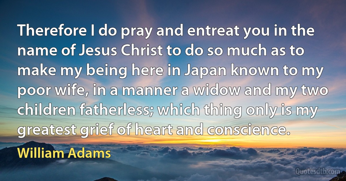 Therefore I do pray and entreat you in the name of Jesus Christ to do so much as to make my being here in Japan known to my poor wife, in a manner a widow and my two children fatherless; which thing only is my greatest grief of heart and conscience. (William Adams)