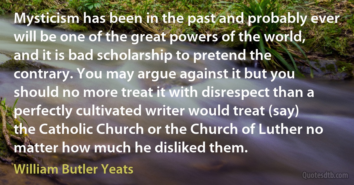 Mysticism has been in the past and probably ever will be one of the great powers of the world, and it is bad scholarship to pretend the contrary. You may argue against it but you should no more treat it with disrespect than a perfectly cultivated writer would treat (say) the Catholic Church or the Church of Luther no matter how much he disliked them. (William Butler Yeats)