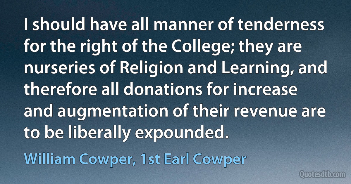 I should have all manner of tenderness for the right of the College; they are nurseries of Religion and Learning, and therefore all donations for increase and augmentation of their revenue are to be liberally expounded. (William Cowper, 1st Earl Cowper)