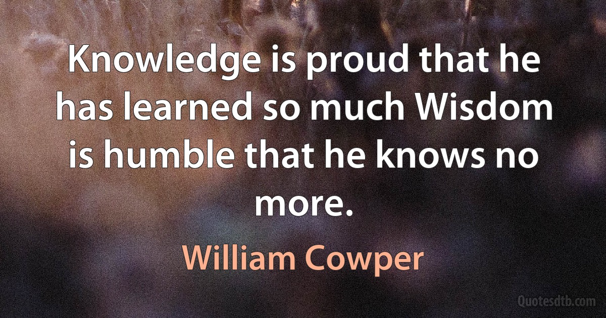 Knowledge is proud that he has learned so much Wisdom is humble that he knows no more. (William Cowper)