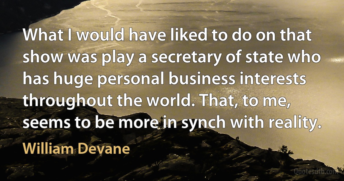 What I would have liked to do on that show was play a secretary of state who has huge personal business interests throughout the world. That, to me, seems to be more in synch with reality. (William Devane)