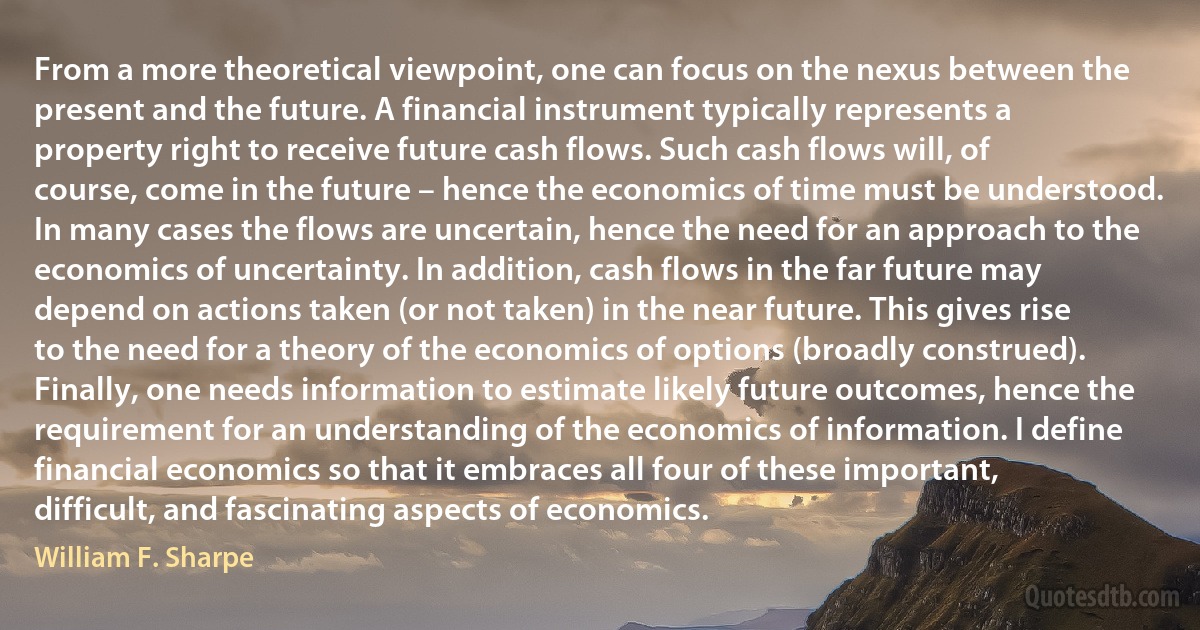 From a more theoretical viewpoint, one can focus on the nexus between the present and the future. A financial instrument typically represents a property right to receive future cash flows. Such cash flows will, of course, come in the future – hence the economics of time must be understood. In many cases the flows are uncertain, hence the need for an approach to the economics of uncertainty. In addition, cash flows in the far future may depend on actions taken (or not taken) in the near future. This gives rise to the need for a theory of the economics of options (broadly construed). Finally, one needs information to estimate likely future outcomes, hence the requirement for an understanding of the economics of information. I define financial economics so that it embraces all four of these important, difficult, and fascinating aspects of economics. (William F. Sharpe)