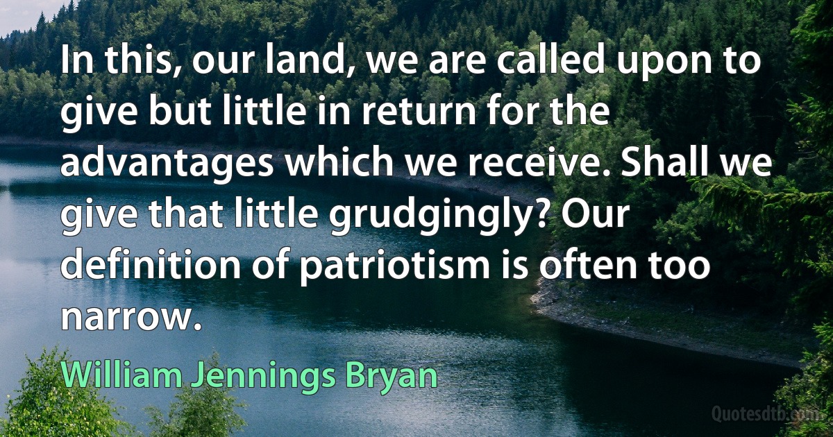 In this, our land, we are called upon to give but little in return for the advantages which we receive. Shall we give that little grudgingly? Our definition of patriotism is often too narrow. (William Jennings Bryan)