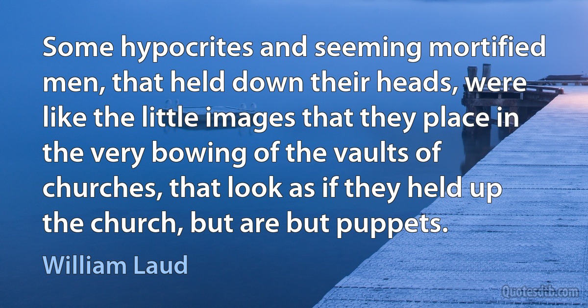 Some hypocrites and seeming mortified men, that held down their heads, were like the little images that they place in the very bowing of the vaults of churches, that look as if they held up the church, but are but puppets. (William Laud)