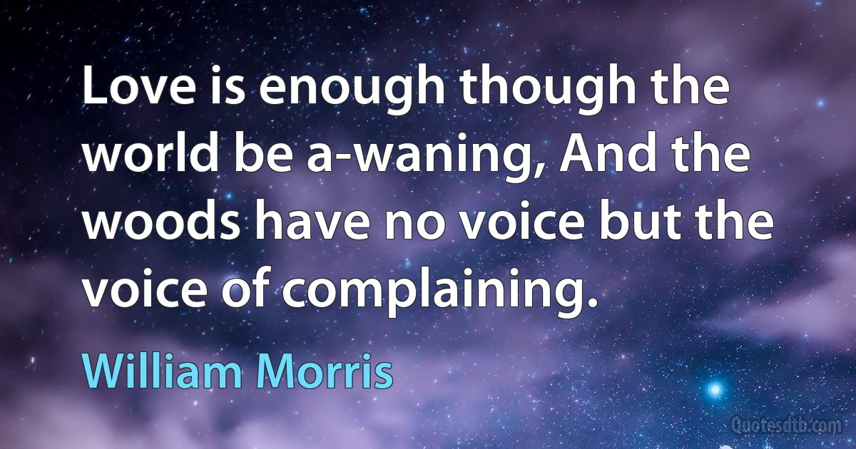 Love is enough though the world be a-waning, And the woods have no voice but the voice of complaining. (William Morris)