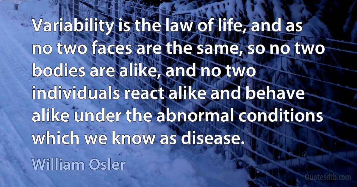 Variability is the law of life, and as no two faces are the same, so no two bodies are alike, and no two individuals react alike and behave alike under the abnormal conditions which we know as disease. (William Osler)