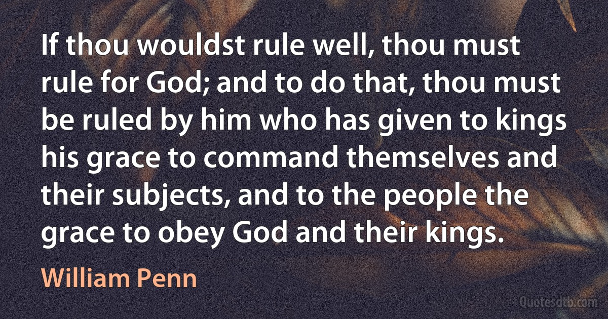 If thou wouldst rule well, thou must rule for God; and to do that, thou must be ruled by him who has given to kings his grace to command themselves and their subjects, and to the people the grace to obey God and their kings. (William Penn)