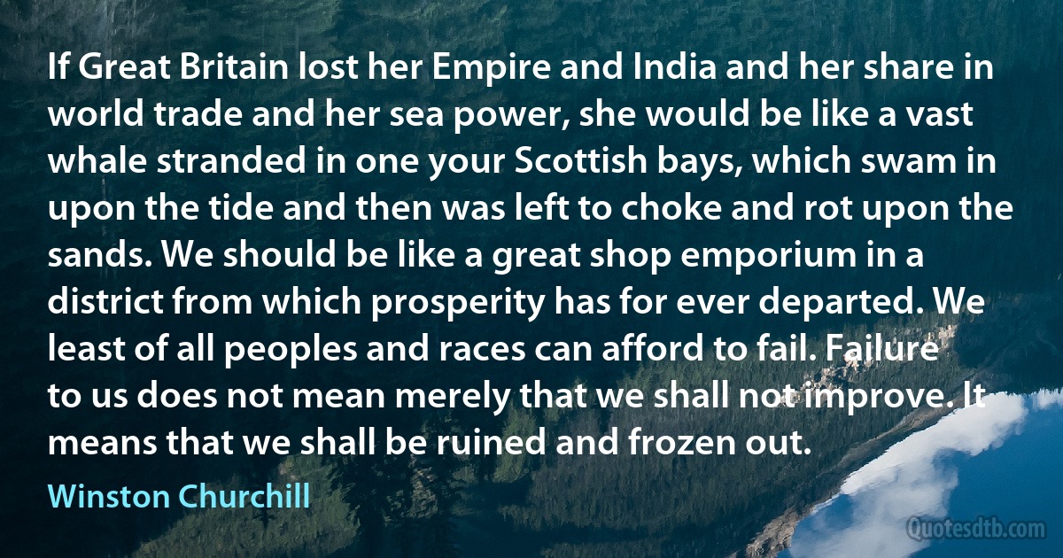 If Great Britain lost her Empire and India and her share in world trade and her sea power, she would be like a vast whale stranded in one your Scottish bays, which swam in upon the tide and then was left to choke and rot upon the sands. We should be like a great shop emporium in a district from which prosperity has for ever departed. We least of all peoples and races can afford to fail. Failure to us does not mean merely that we shall not improve. It means that we shall be ruined and frozen out. (Winston Churchill)