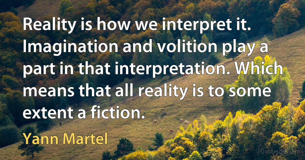 Reality is how we interpret it. Imagination and volition play a part in that interpretation. Which means that all reality is to some extent a fiction. (Yann Martel)