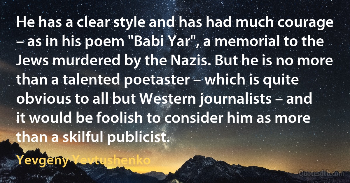 He has a clear style and has had much courage – as in his poem "Babi Yar", a memorial to the Jews murdered by the Nazis. But he is no more than a talented poetaster – which is quite obvious to all but Western journalists – and it would be foolish to consider him as more than a skilful publicist. (Yevgeny Yevtushenko)