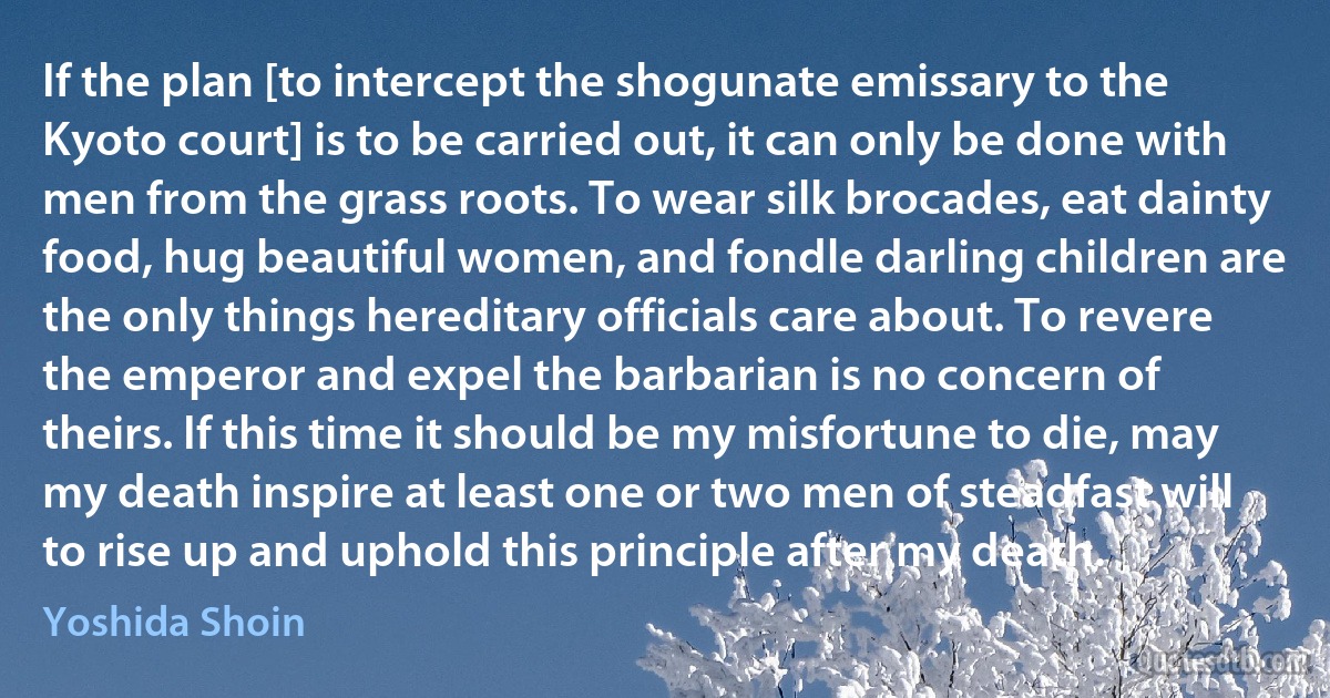 If the plan [to intercept the shogunate emissary to the Kyoto court] is to be carried out, it can only be done with men from the grass roots. To wear silk brocades, eat dainty food, hug beautiful women, and fondle darling children are the only things hereditary officials care about. To revere the emperor and expel the barbarian is no concern of theirs. If this time it should be my misfortune to die, may my death inspire at least one or two men of steadfast will to rise up and uphold this principle after my death. (Yoshida Shoin)