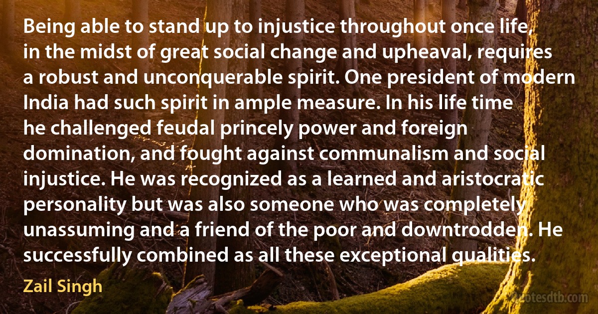 Being able to stand up to injustice throughout once life, in the midst of great social change and upheaval, requires a robust and unconquerable spirit. One president of modern India had such spirit in ample measure. In his life time he challenged feudal princely power and foreign domination, and fought against communalism and social injustice. He was recognized as a learned and aristocratic personality but was also someone who was completely unassuming and a friend of the poor and downtrodden. He successfully combined as all these exceptional qualities. (Zail Singh)