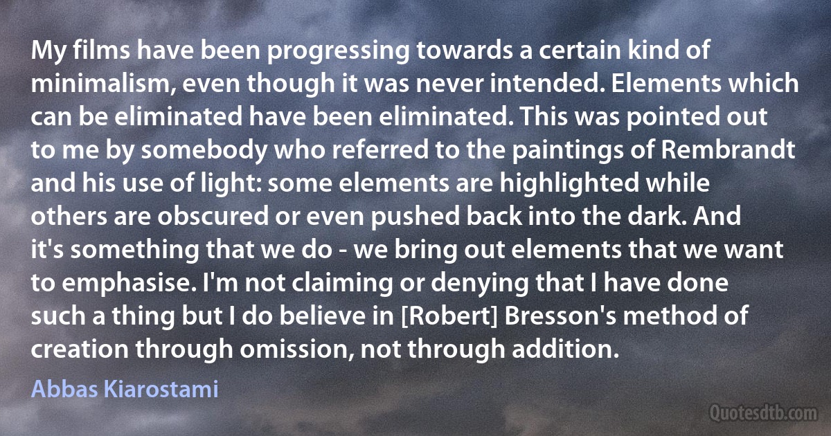 My films have been progressing towards a certain kind of minimalism, even though it was never intended. Elements which can be eliminated have been eliminated. This was pointed out to me by somebody who referred to the paintings of Rembrandt and his use of light: some elements are highlighted while others are obscured or even pushed back into the dark. And it's something that we do - we bring out elements that we want to emphasise. I'm not claiming or denying that I have done such a thing but I do believe in [Robert] Bresson's method of creation through omission, not through addition. (Abbas Kiarostami)