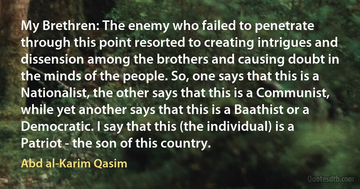 My Brethren: The enemy who failed to penetrate through this point resorted to creating intrigues and dissension among the brothers and causing doubt in the minds of the people. So, one says that this is a Nationalist, the other says that this is a Communist, while yet another says that this is a Baathist or a Democratic. I say that this (the individual) is a Patriot - the son of this country. (Abd al-Karim Qasim)