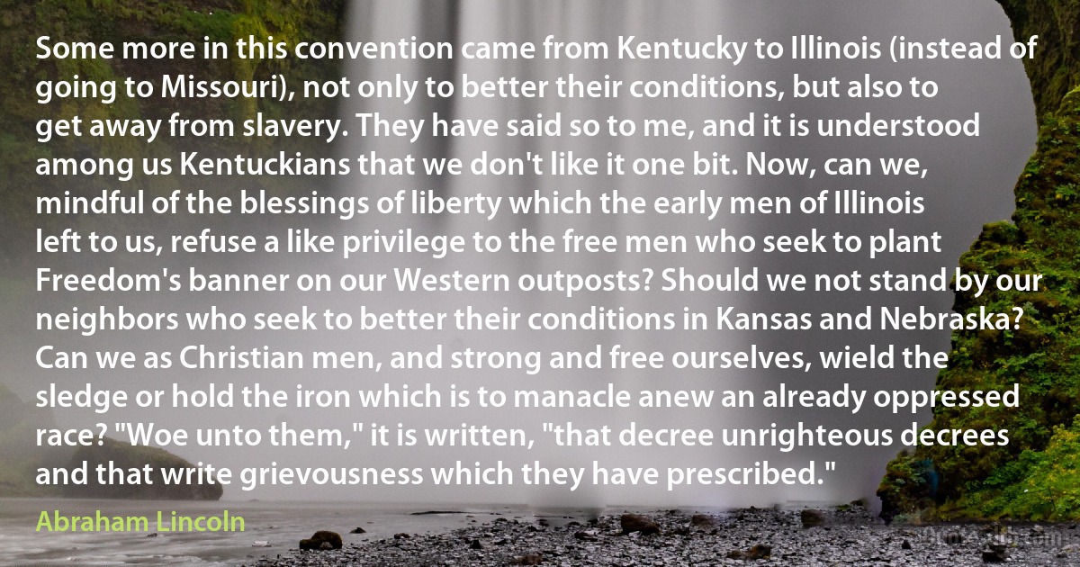 Some more in this convention came from Kentucky to Illinois (instead of going to Missouri), not only to better their conditions, but also to get away from slavery. They have said so to me, and it is understood among us Kentuckians that we don't like it one bit. Now, can we, mindful of the blessings of liberty which the early men of Illinois left to us, refuse a like privilege to the free men who seek to plant Freedom's banner on our Western outposts? Should we not stand by our neighbors who seek to better their conditions in Kansas and Nebraska? Can we as Christian men, and strong and free ourselves, wield the sledge or hold the iron which is to manacle anew an already oppressed race? "Woe unto them," it is written, "that decree unrighteous decrees and that write grievousness which they have prescribed." (Abraham Lincoln)