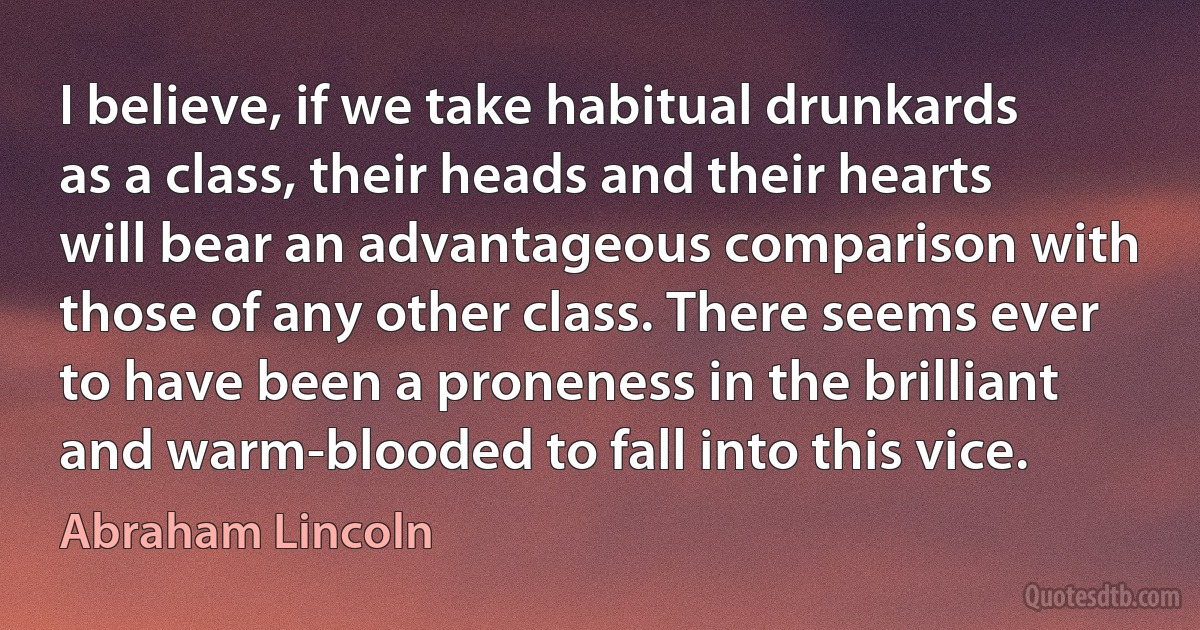 I believe, if we take habitual drunkards as a class, their heads and their hearts will bear an advantageous comparison with those of any other class. There seems ever to have been a proneness in the brilliant and warm-blooded to fall into this vice. (Abraham Lincoln)