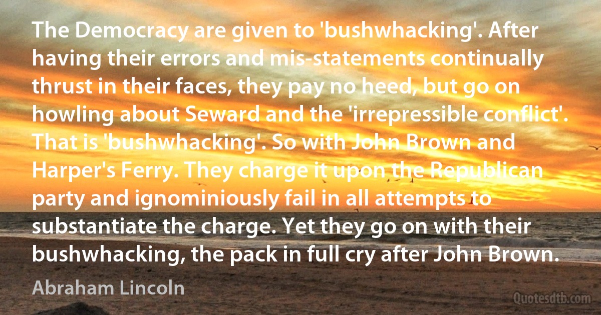 The Democracy are given to 'bushwhacking'. After having their errors and mis-statements continually thrust in their faces, they pay no heed, but go on howling about Seward and the 'irrepressible conflict'. That is 'bushwhacking'. So with John Brown and Harper's Ferry. They charge it upon the Republican party and ignominiously fail in all attempts to substantiate the charge. Yet they go on with their bushwhacking, the pack in full cry after John Brown. (Abraham Lincoln)