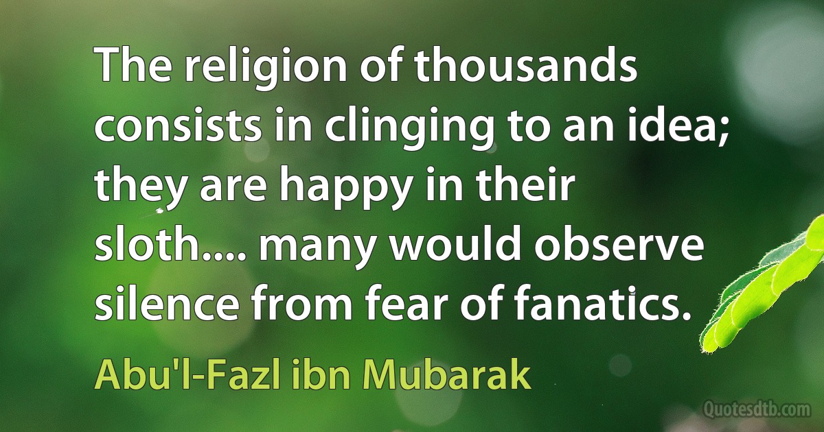 The religion of thousands consists in clinging to an idea; they are happy in their sloth.... many would observe silence from fear of fanatics. (Abu'l-Fazl ibn Mubarak)