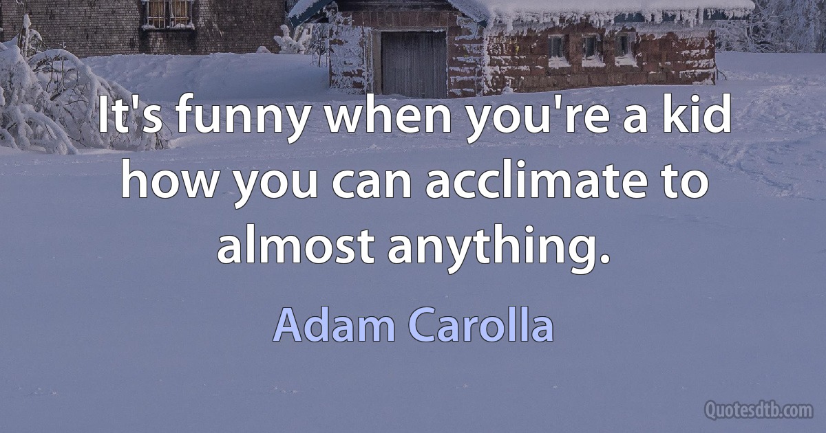 It's funny when you're a kid how you can acclimate to almost anything. (Adam Carolla)