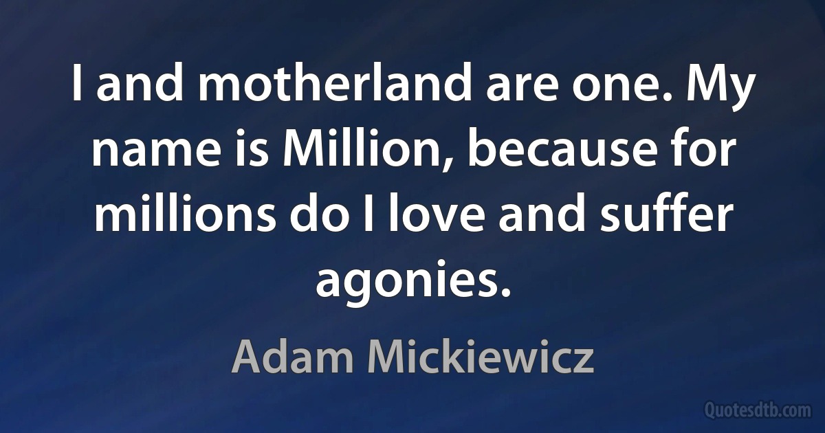 I and motherland are one. My name is Million, because for millions do I love and suffer agonies. (Adam Mickiewicz)