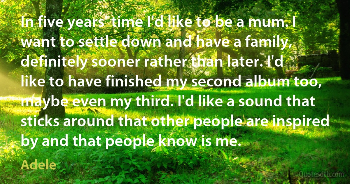 In five years' time I'd like to be a mum. I want to settle down and have a family, definitely sooner rather than later. I'd like to have finished my second album too, maybe even my third. I'd like a sound that sticks around that other people are inspired by and that people know is me. (Adele)