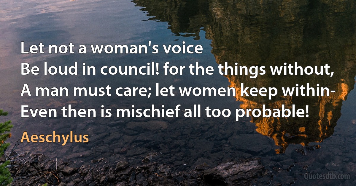 Let not a woman's voice
Be loud in council! for the things without,
A man must care; let women keep within-
Even then is mischief all too probable! (Aeschylus)