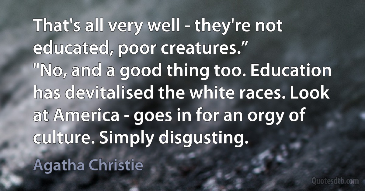 That's all very well - they're not educated, poor creatures.”
"No, and a good thing too. Education has devitalised the white races. Look at America - goes in for an orgy of culture. Simply disgusting. (Agatha Christie)