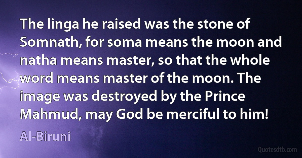 The linga he raised was the stone of Somnath, for soma means the moon and natha means master, so that the whole word means master of the moon. The image was destroyed by the Prince Mahmud, may God be merciful to him! (Al-Biruni)