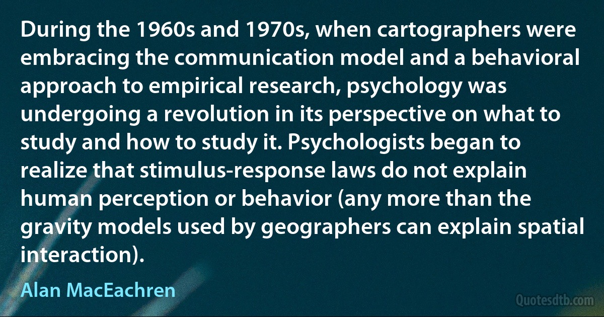 During the 1960s and 1970s, when cartographers were embracing the communication model and a behavioral approach to empirical research, psychology was undergoing a revolution in its perspective on what to study and how to study it. Psychologists began to realize that stimulus-response laws do not explain human perception or behavior (any more than the gravity models used by geographers can explain spatial interaction). (Alan MacEachren)