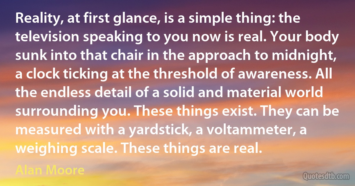 Reality, at first glance, is a simple thing: the television speaking to you now is real. Your body sunk into that chair in the approach to midnight, a clock ticking at the threshold of awareness. All the endless detail of a solid and material world surrounding you. These things exist. They can be measured with a yardstick, a voltammeter, a weighing scale. These things are real. (Alan Moore)