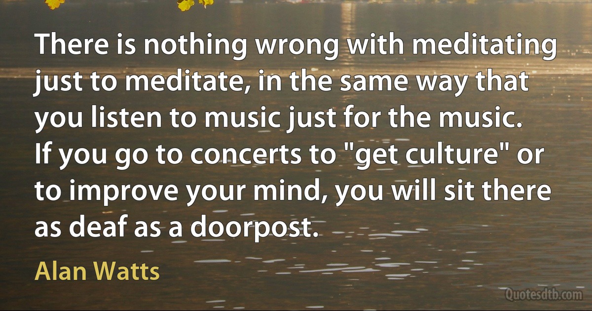 There is nothing wrong with meditating just to meditate, in the same way that you listen to music just for the music. If you go to concerts to "get culture" or to improve your mind, you will sit there as deaf as a doorpost. (Alan Watts)