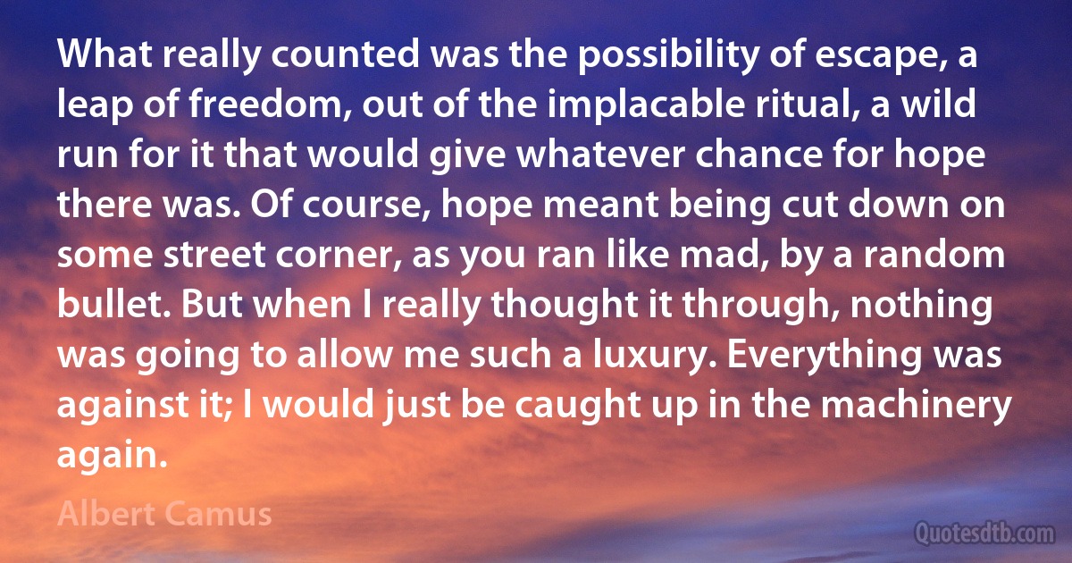 What really counted was the possibility of escape, a leap of freedom, out of the implacable ritual, a wild run for it that would give whatever chance for hope there was. Of course, hope meant being cut down on some street corner, as you ran like mad, by a random bullet. But when I really thought it through, nothing was going to allow me such a luxury. Everything was against it; I would just be caught up in the machinery again. (Albert Camus)